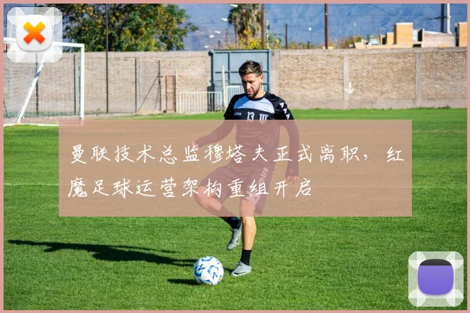 曼联技术总监穆塔夫正式离职,红魔足球运营架构重组开启