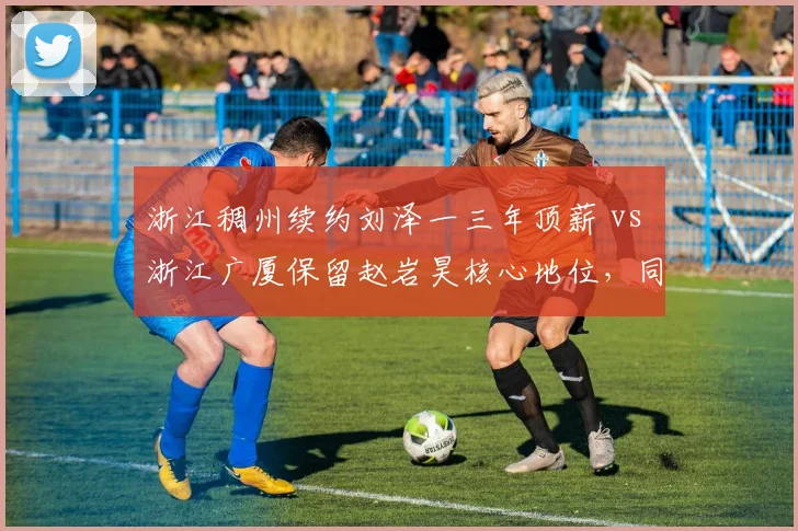 浙江稠州续约刘泽一三年顶薪 vs 浙江广厦保留赵岩昊核心地位,同城德比建队思路分野