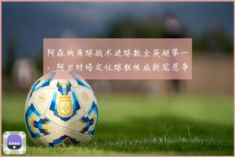 阿森纳角球战术进球数全英超第一，阿尔特塔定位球教练成新宠惹争议